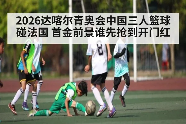2026达喀尔青奥会中国三人篮球碰法国 首金前景谁先抢到开门红