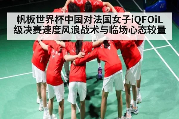 帆板世界杯中国对法国女子iQFOiL级决赛速度风浪战术与临场心态较量